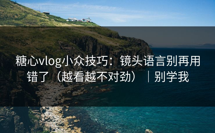 糖心vlog小众技巧：镜头语言别再用错了（越看越不对劲）｜别学我