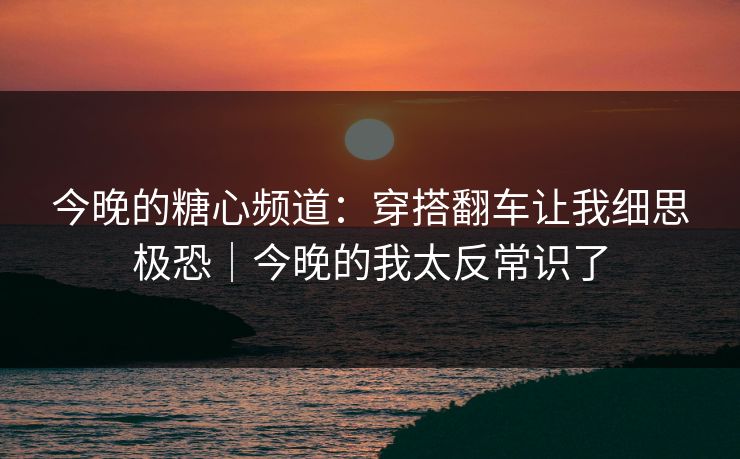 今晚的糖心频道:穿搭翻车让我细思极恐|今晚的我太反常识了