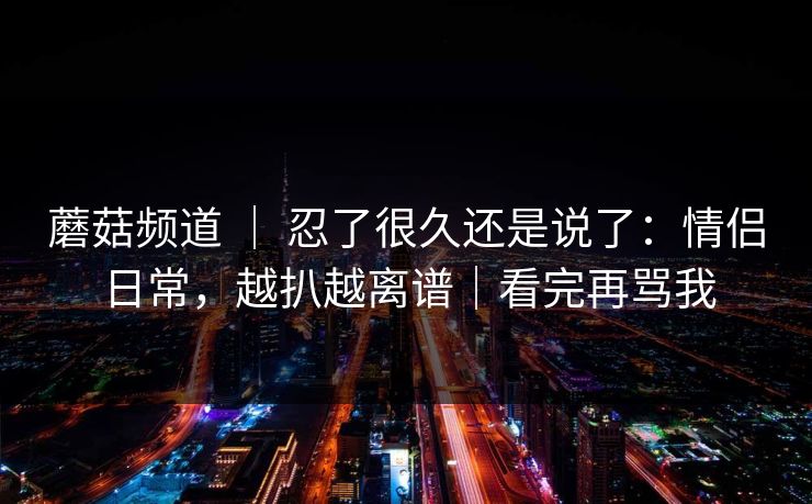 蘑菇频道 ｜ 忍了很久还是说了：情侣日常，越扒越离谱｜看完再骂我