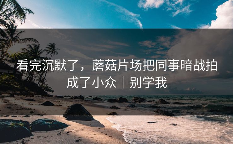 看完沉默了，蘑菇片场把同事暗战拍成了小众｜别学我